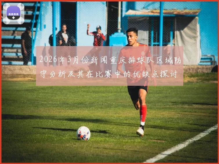 2026年3月份新闻重庆排球队区域防守分析及其在比赛中的优缺点探讨