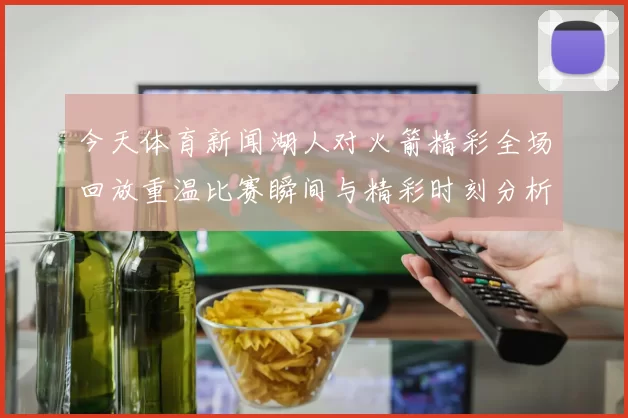 今天体育新闻湖人对火箭精彩全场回放重温比赛瞬间与精彩时刻分析