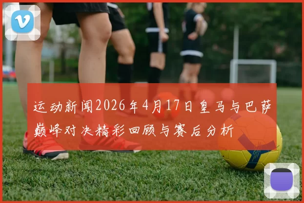 运动新闻2026年4月17日皇马与巴萨巅峰对决精彩回顾与赛后分析