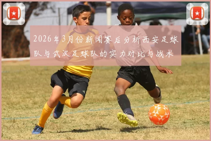 2026年3月份新闻赛后分析西安足球队与武汉足球队的实力对比与战术探讨