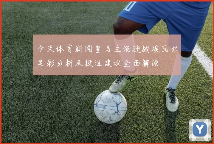 今天体育新闻皇马主场迎战埃瓦尔足彩分析及投注建议全面解读