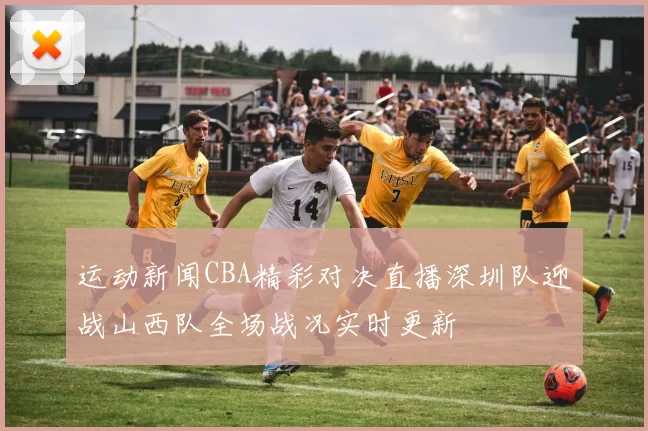 运动新闻CBA精彩对决直播深圳队迎战山西队全场战况实时更新