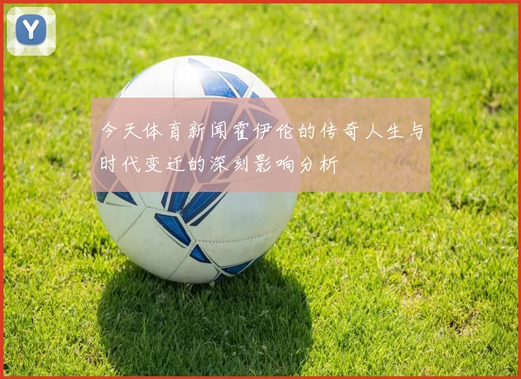 今天体育新闻霍伊伦的传奇人生与时代变迁的深刻影响分析