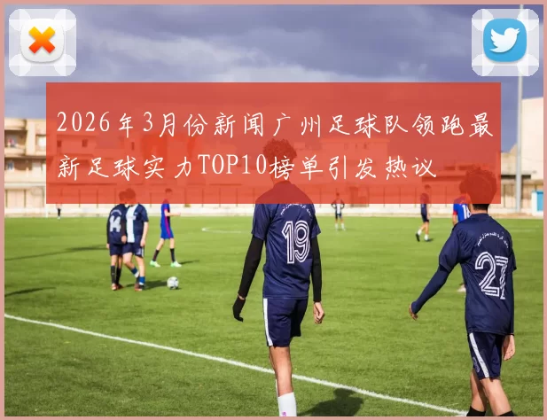2026年3月份新闻广州足球队领跑最新足球实力TOP10榜单引发热议