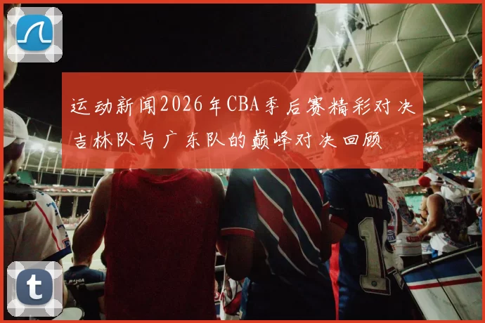 运动新闻2026年CBA季后赛精彩对决吉林队与广东队的巅峰对决回顾
